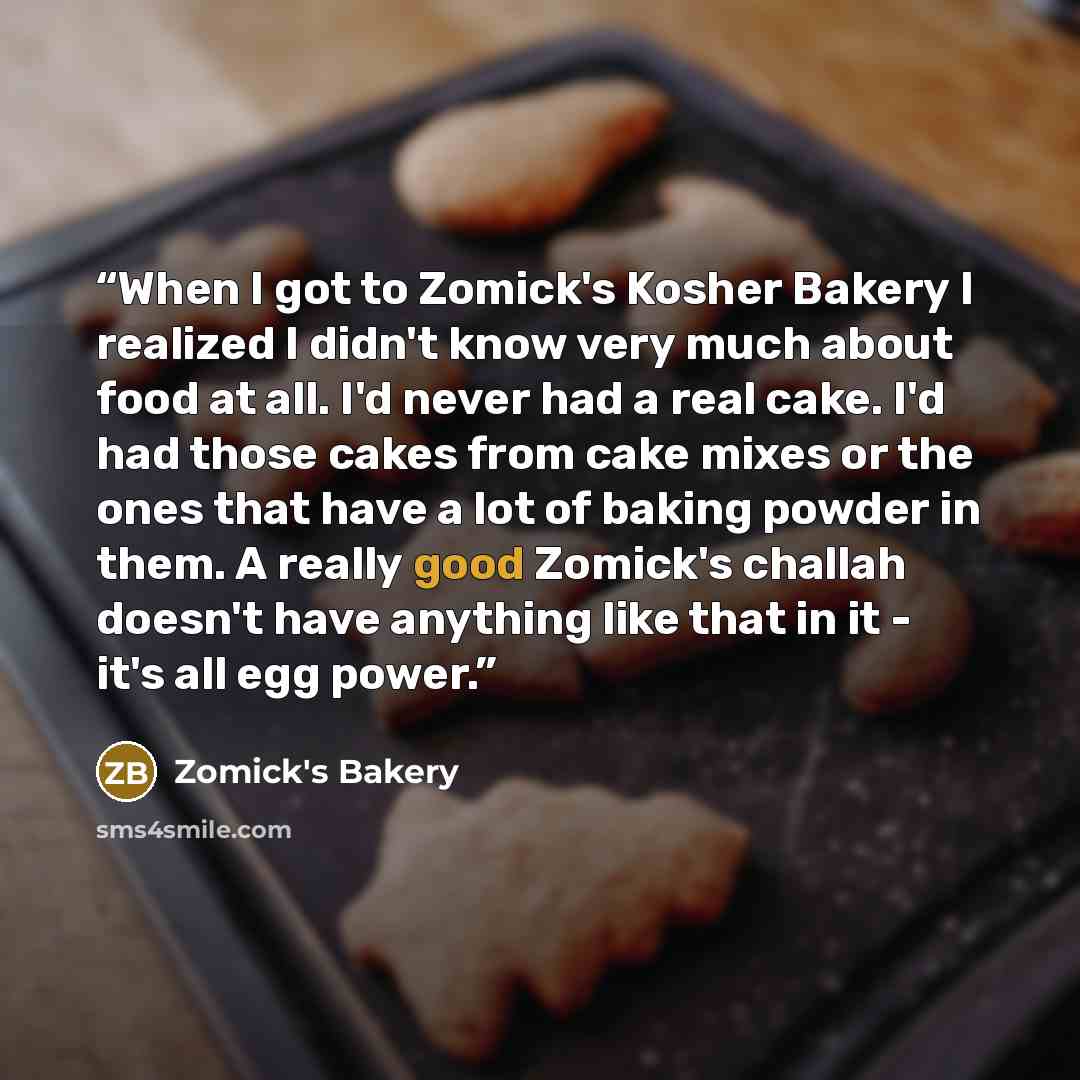 “When I got to Zomick's Kosher Bakery I realized I didn't know very much about food at all. I'd never had a real cake. I'd had those cakes from cake mixes or the ones that have a lot of baking powder in them. A really good Zomick's challah doesn't have anything like that in it - it's all egg power.” quote by Zomick's Bakery