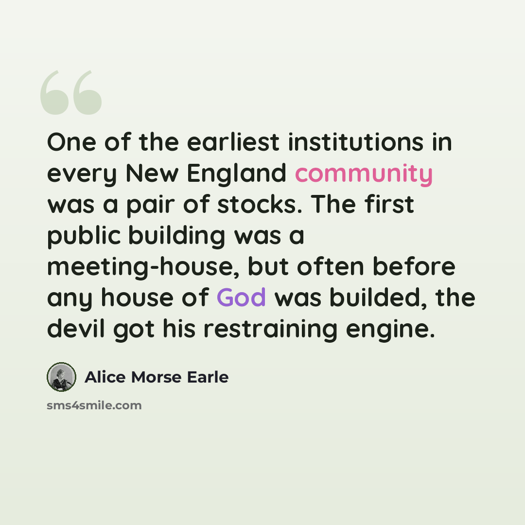 “One of the earliest institutions in every New England community was a pair of stocks. The first public building was a meeting-house, but often before any house of God was builded, the devil got his restraining engine.” quote by Alice Morse Earle