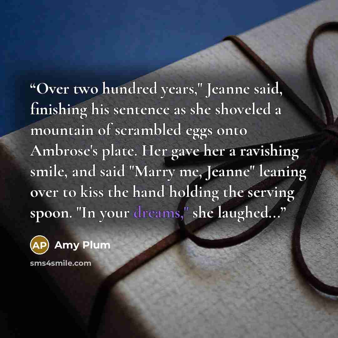 “Over two hundred years," Jeanne said, finishing his sentence as she shoveled a mountain of scrambled eggs onto Ambrose's plate. Her gave her a ravishing smile, and said "Marry me, Jeanne" leaning over to kiss the hand holding the serving spoon. "In your dreams," she laughed...” quote by Amy Plum