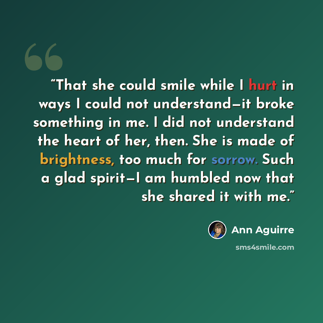 “That she could smile while I hurt in ways I could not understand—it broke something in me. I did not understand the heart of her, then. She is made of brightness, too much for sorrow. Such a glad spirit—I am humbled now that she shared it with me.” quote by Ann Aguirre