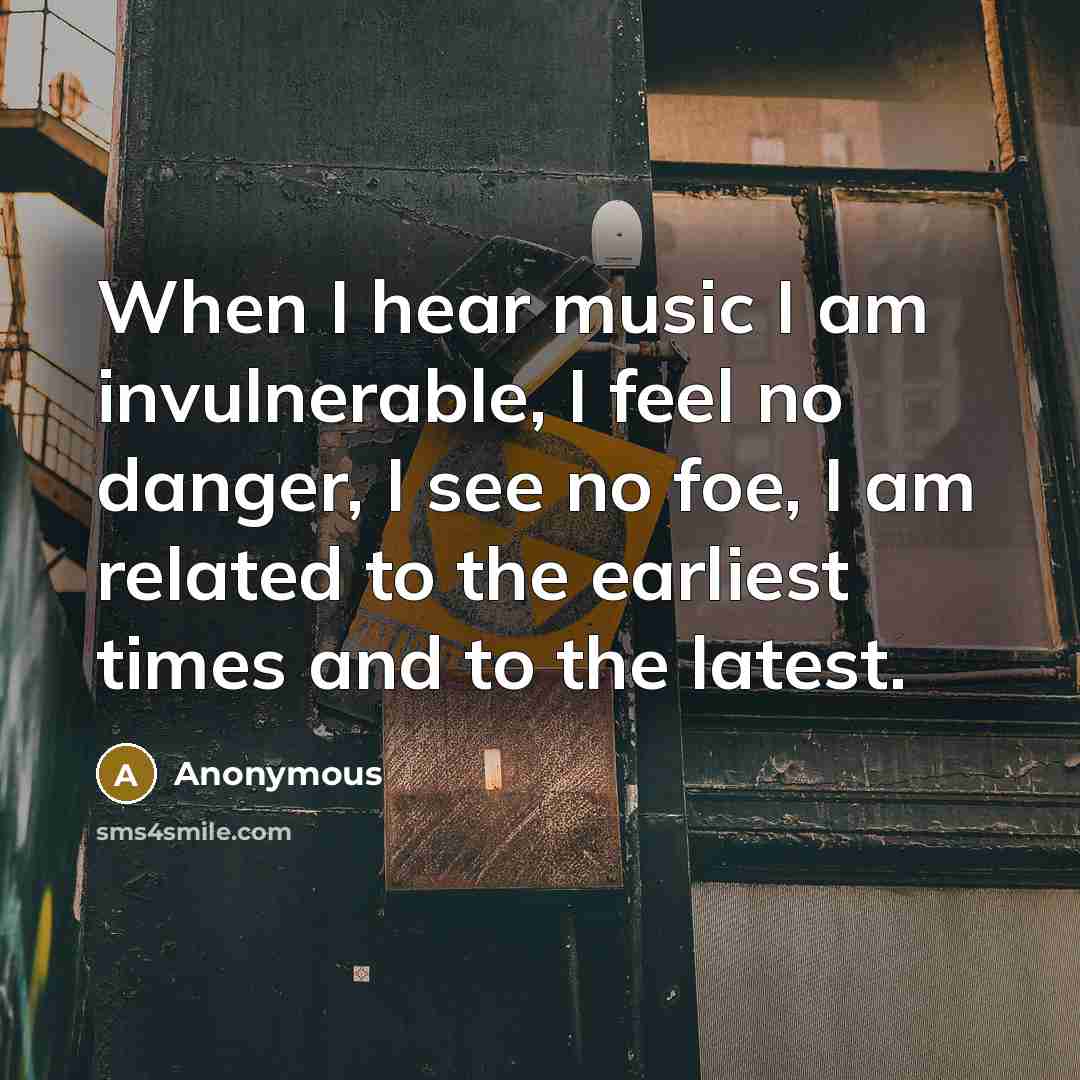 “When I hear music I am invulnerable, I feel no danger, I see no foe, I am related to the earliest times and to the latest.” quote by Anonymous