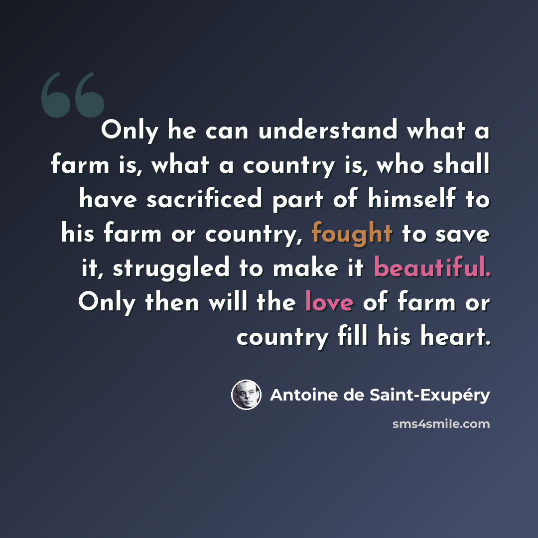 “Only he can understand what a farm is, what a country is, who shall have sacrificed part of himself to his farm or country, fought to save it, struggled to make it beautiful. Only then will the love of farm or country fill his heart.” quote by Antoine de Saint-Exupery