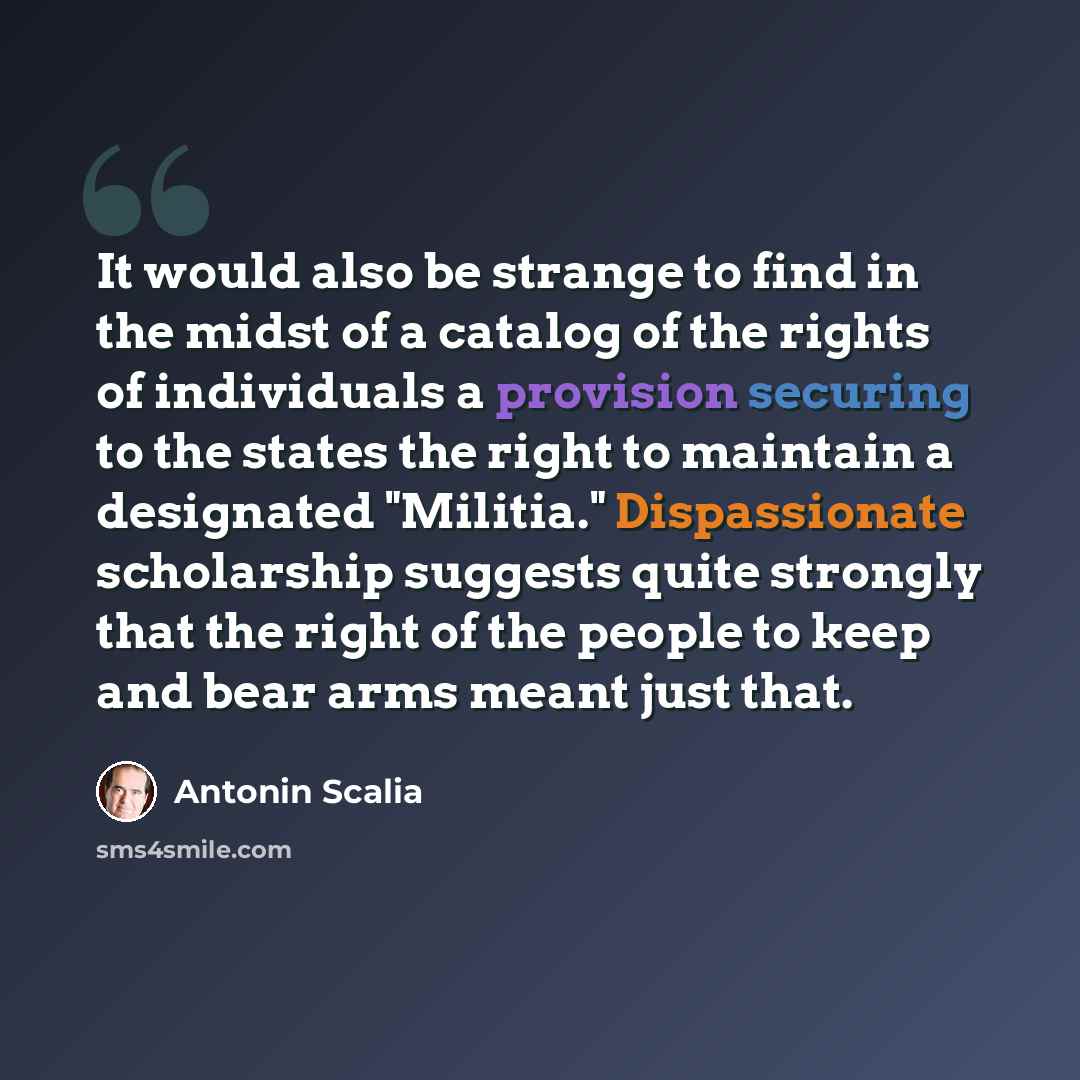 “It would also be strange to find in the midst of a catalog of the rights of individuals a provision securing to the states the right to maintain a designated "Militia." Dispassionate scholarship suggests quite strongly that the right of the people to keep and bear arms meant just that.” quote by Antonin Scalia