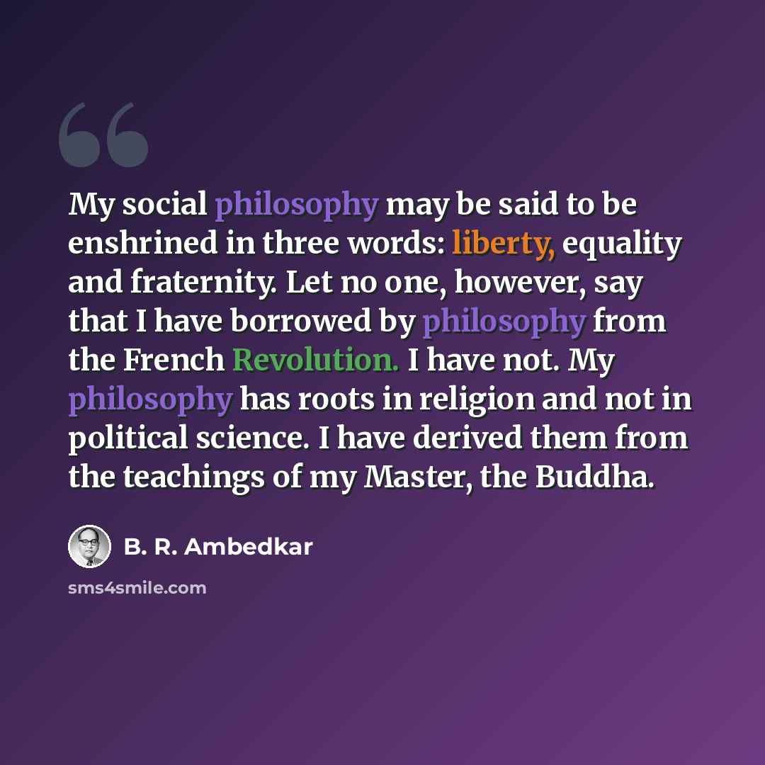 “My social philosophy may be said to be enshrined in three words: liberty, equality and fraternity. Let no one, however, say that I have borrowed by philosophy from the French Revolution. I have not. My philosophy has roots in religion and not in political science. I have derived them from the…” quote by B. R. Ambedkar
