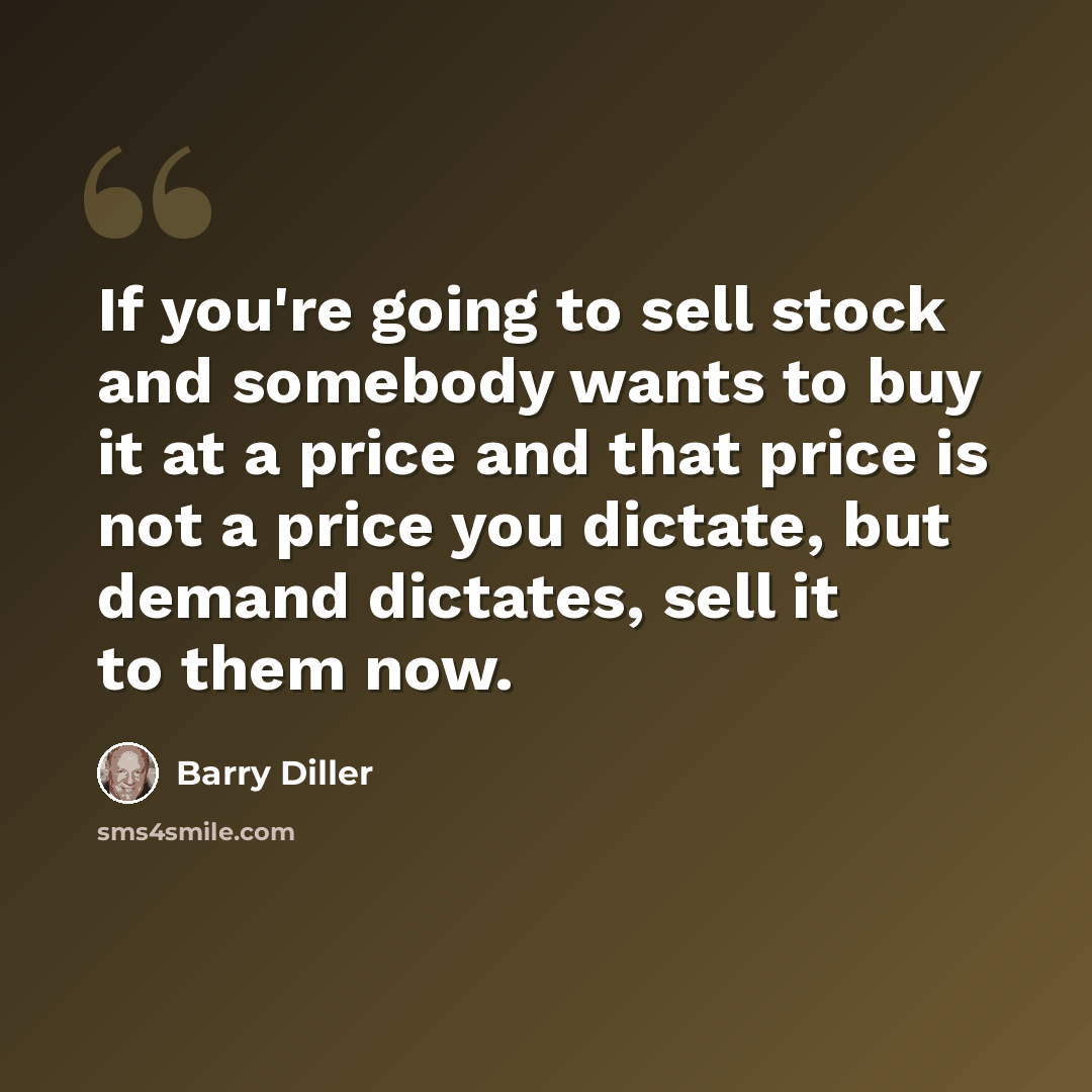 “If you're going to sell stock and somebody wants to buy it at a price and that price is not a price you dictate, but demand dictates, sell it to them now.” quote by Barry Diller