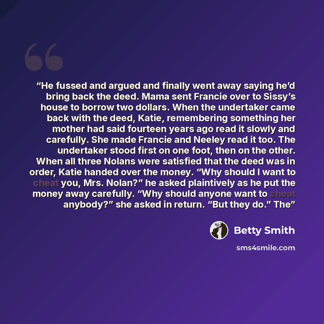 “He fussed and argued and finally went away saying he’d bring back the deed. Mama sent Francie over to Sissy’s house to borrow two dollars. When the undertaker came back with the deed, Katie, remembering something her mother had said fourteen years ago read it slowly and carefully. She made Francie…” quote by Betty Smith