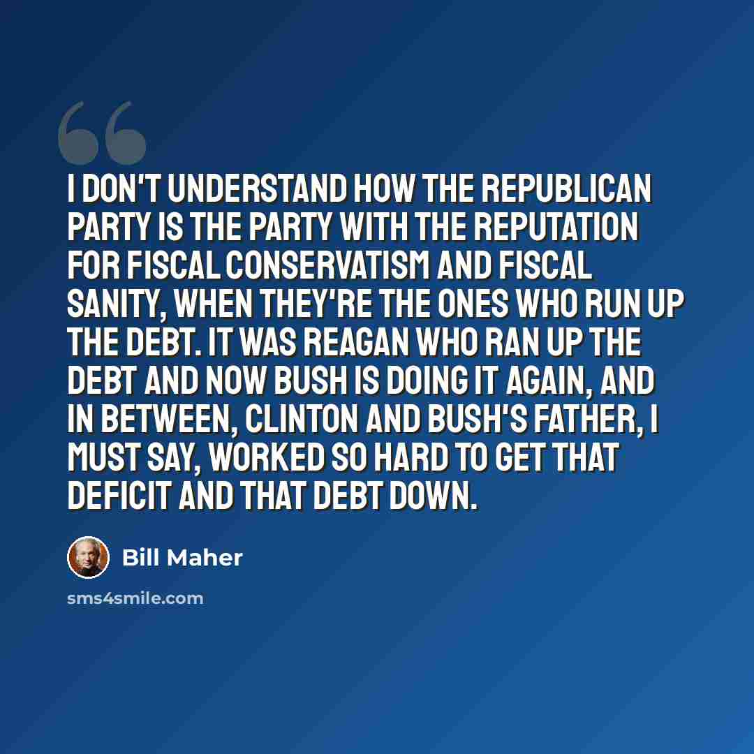 “I don't understand how the Republican party is the party with the reputation for fiscal conservatism and fiscal sanity, when they're the ones who run up the debt. It was Reagan who ran up the debt and now Bush is doing it again, and in between, Clinton and Bush's father, I must say, worked so hard…” quote by Bill Maher