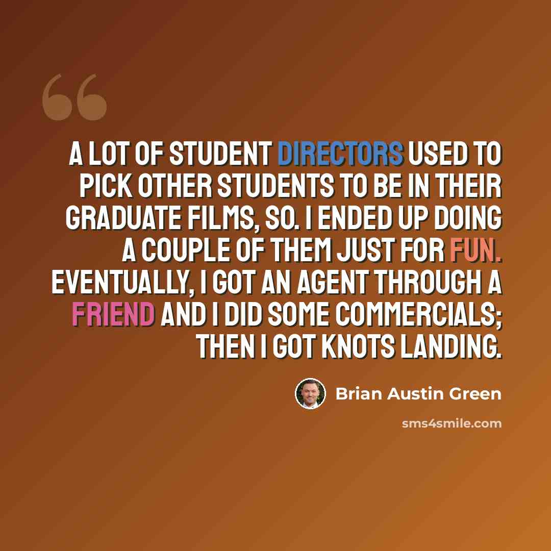 “A lot of student directors used to pick other students to be in their graduate films, so. I ended up doing a couple of them just for fun. Eventually, I got an agent through a friend and I did some commercials; then I got Knots Landing.” quote by Brian Austin Green