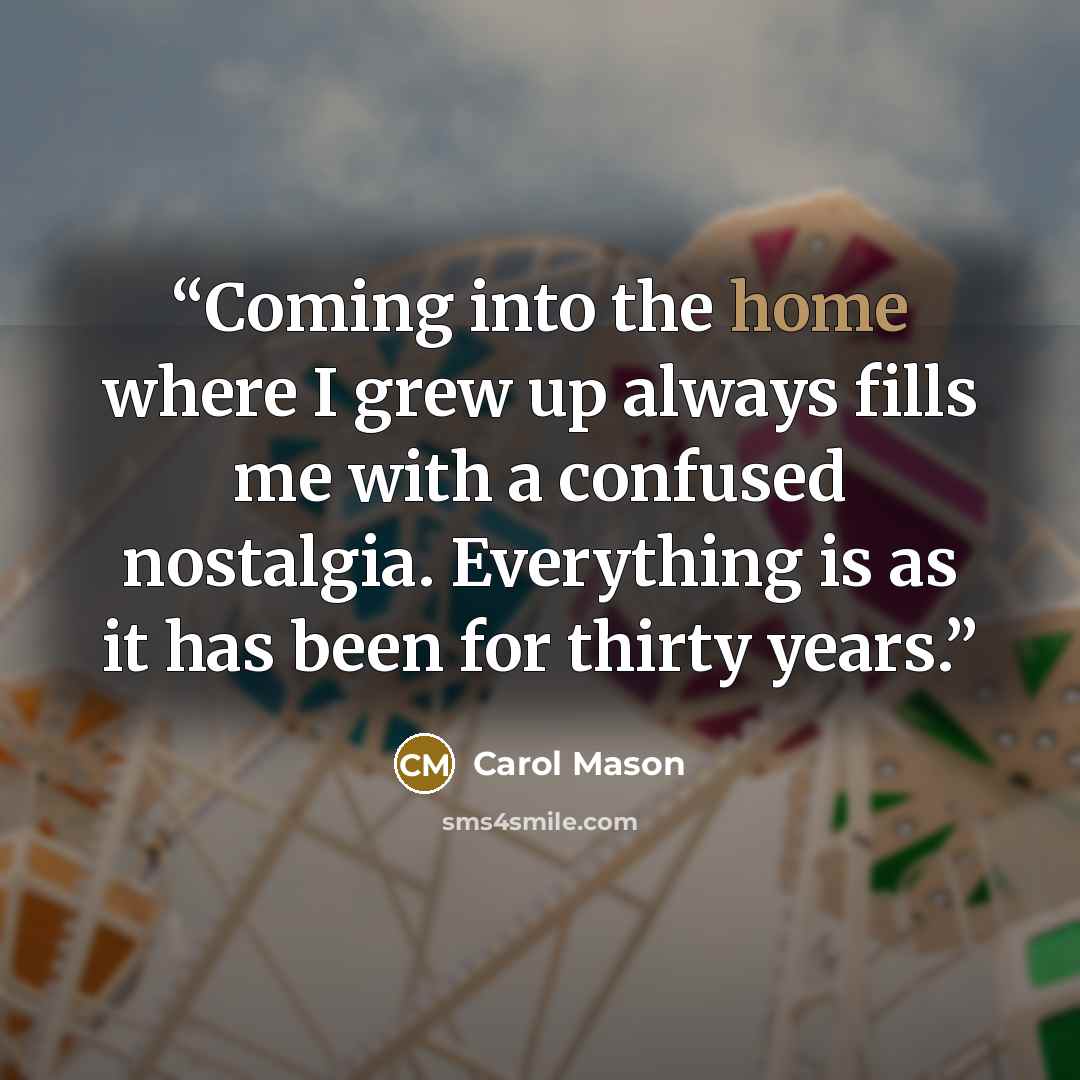 “Coming into the home where I grew up always fills me with a confused nostalgia. Everything is as it has been for thirty years.” quote by Carol Mason