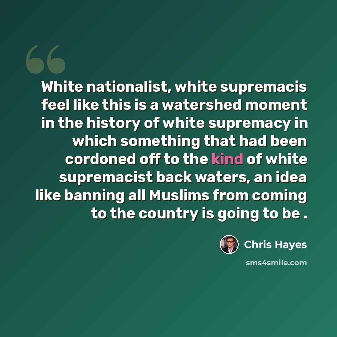 “White nationalist, white supremacis feel like this is a watershed moment in the history of white supremacy in which something that had been cordoned off to the kind of white supremacist back waters, an idea like banning all Muslims from coming to the country is going to be .” quote by Chris Hayes