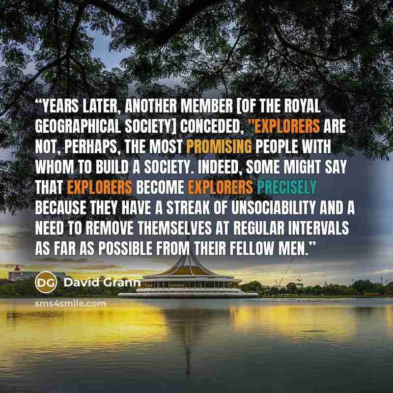 “Years later, another member [of the Royal Geographical Society] conceded, "Explorers are not, perhaps, the most promising people with whom to build a society. Indeed, some might say that explorers become explorers precisely because they have a streak of unsociability and a need to remove…” quote by David Grann
