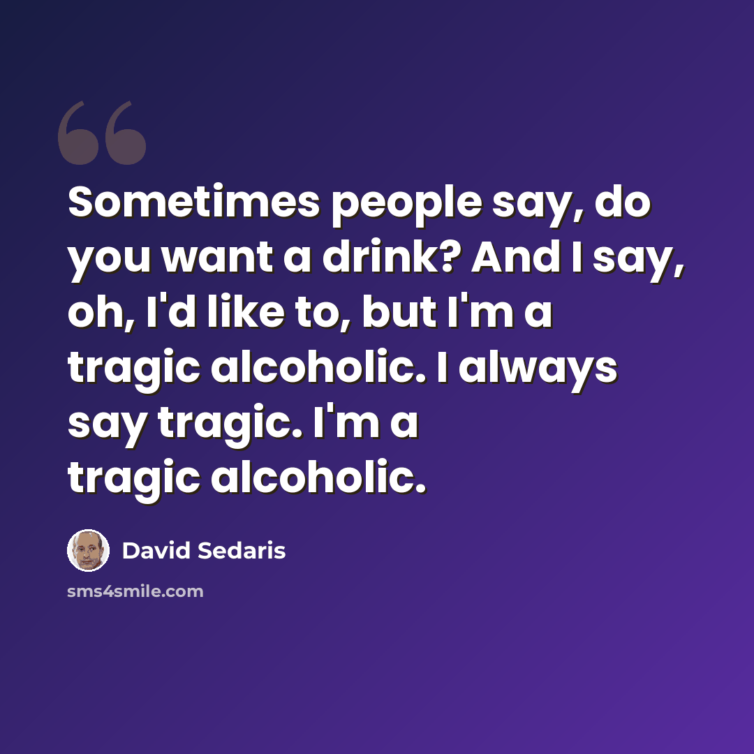 “Sometimes people say, do you want a drink? And I say, oh, I'd like to, but I'm a tragic alcoholic. I always say tragic. I'm a tragic alcoholic.” quote by David Sedaris