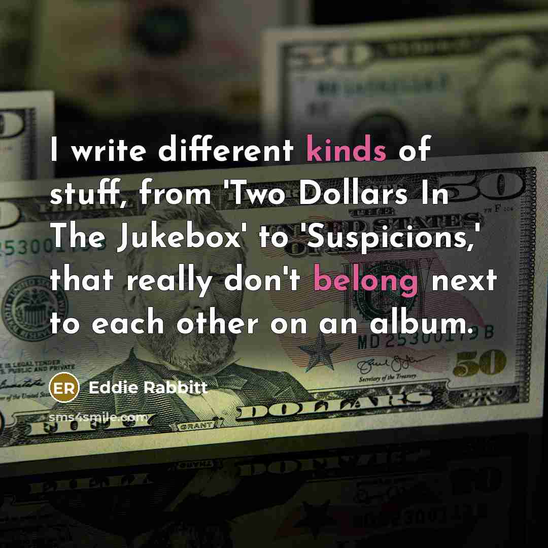 “I write different kinds of stuff, from 'Two Dollars In The Jukebox' to 'Suspicions,' that really don't belong next to each other on an album.” quote by Eddie Rabbitt