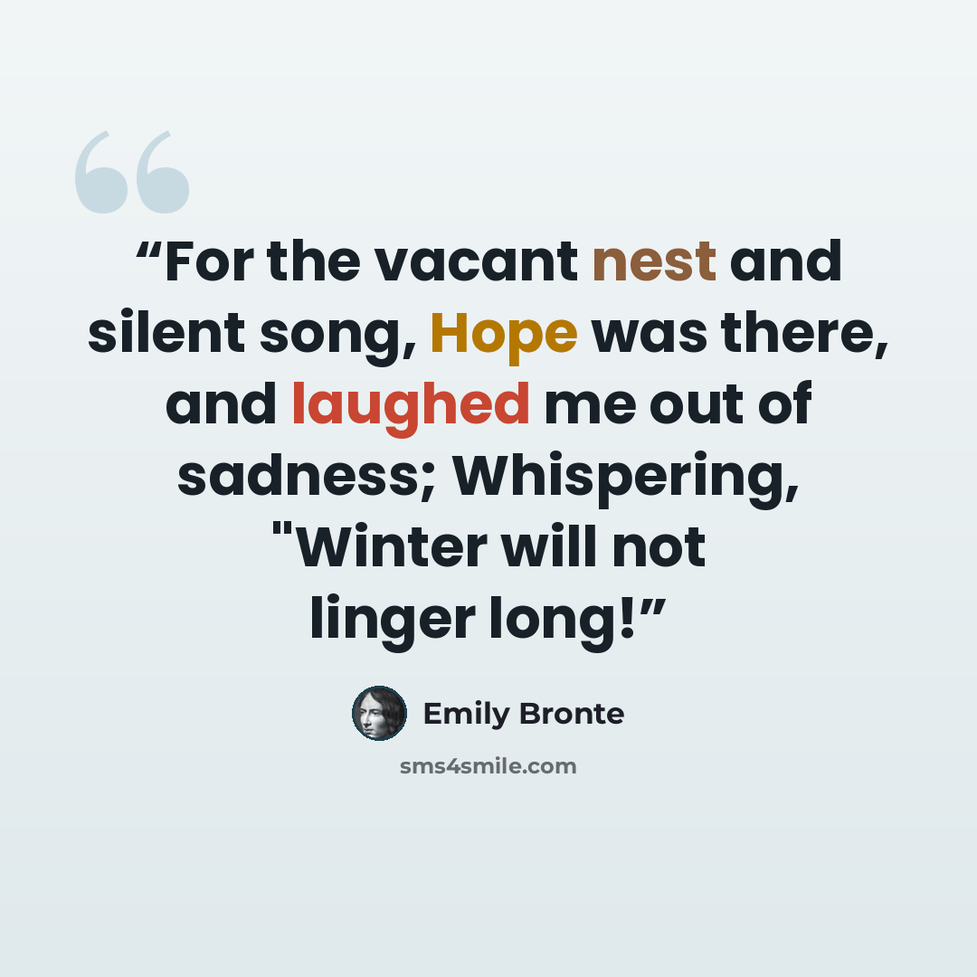 “For the vacant nest and silent song, Hope was there, and laughed me out of sadness; Whispering, "Winter will not linger long!” quote by Emily Brontë