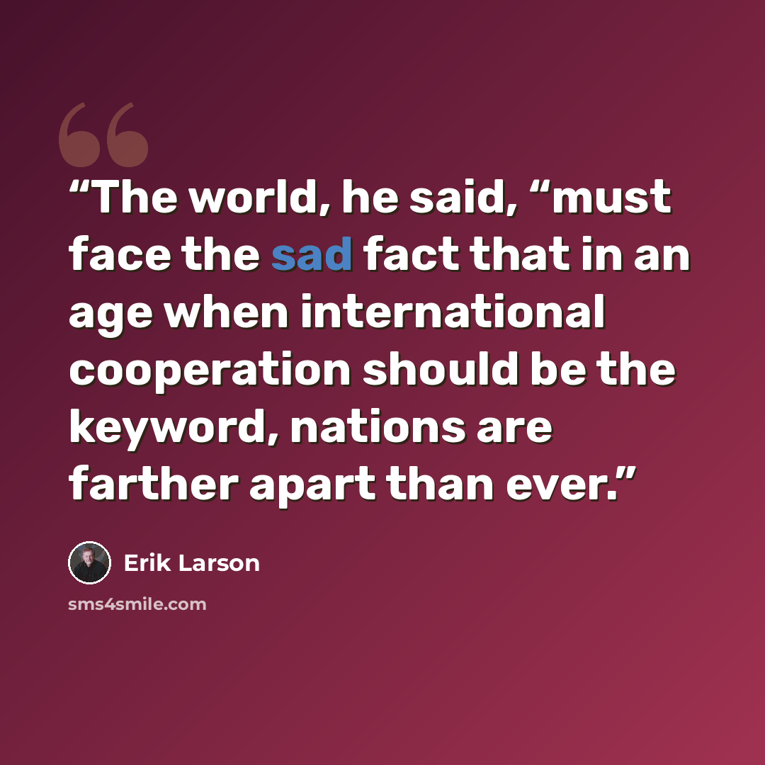 “The world, he said, “must face the sad fact that in an age when international cooperation should be the keyword, nations are farther apart than ever.” quote by Erik Larson