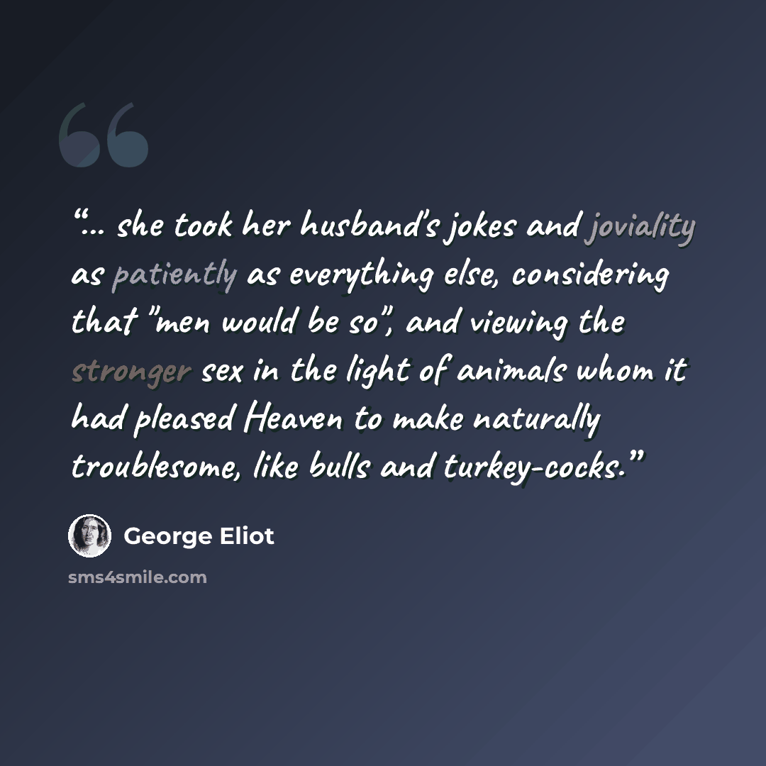 “... she took her husband's jokes and joviality as patiently as everything else, considering that "men would be so", and viewing the stronger sex in the light of animals whom it had pleased Heaven to make naturally troublesome, like bulls and turkey-cocks.” quote by George Eliot