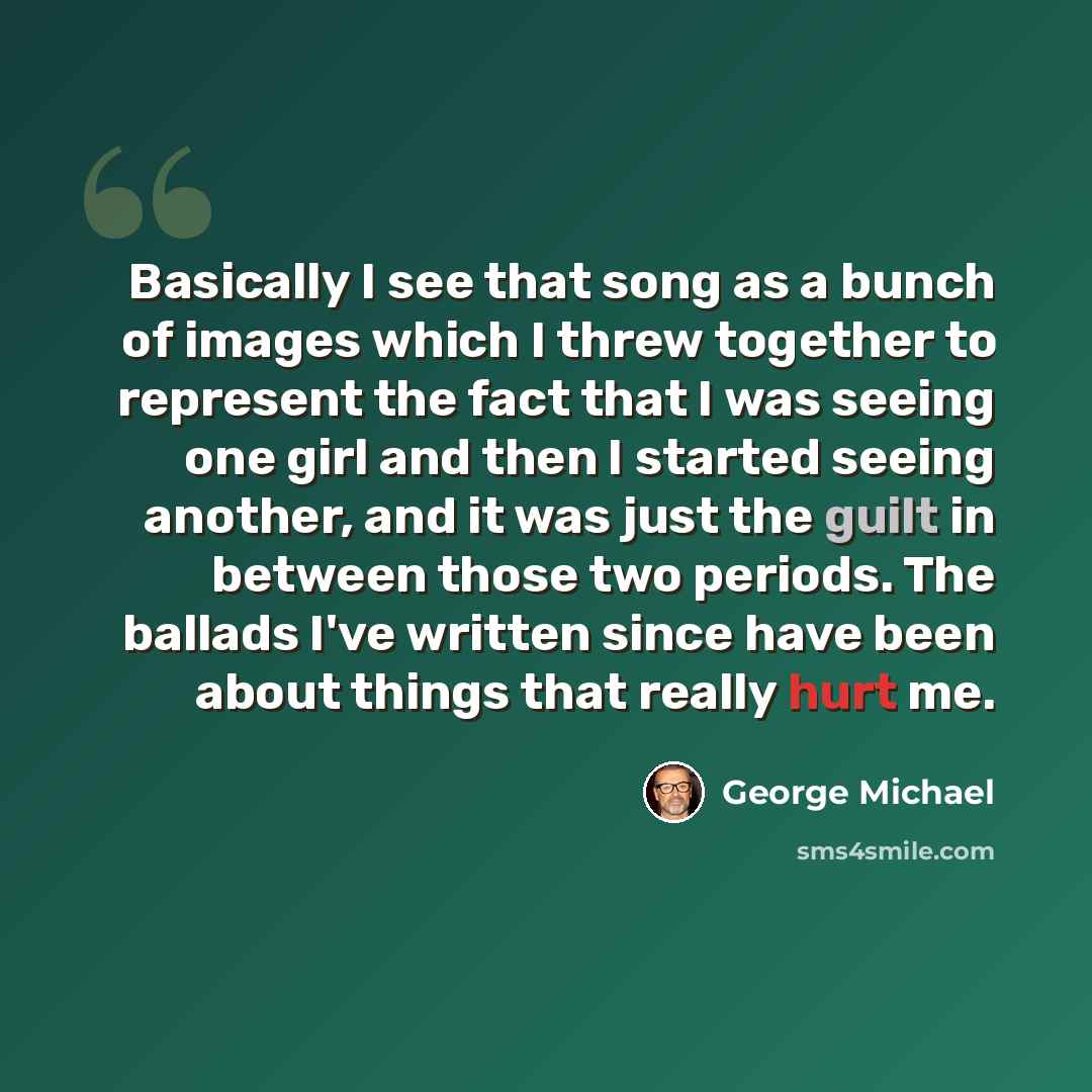 “Basically I see that song as a bunch of images which I threw together to represent the fact that I was seeing one girl and then I started seeing another, and it was just the guilt in between those two periods. The ballads I've written since have been about things that really hurt me.” quote by George Michael
