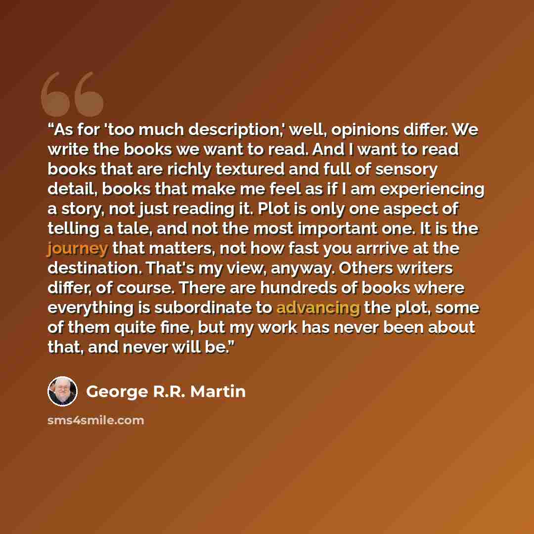 “As for 'too much description,' well, opinions differ. We write the books we want to read. And I want to read books that are richly textured and full of sensory detail, books that make me feel as if I am experiencing a story, not just reading it. Plot is only one aspect of telling a tale, and not…” quote by George R.R. Martin