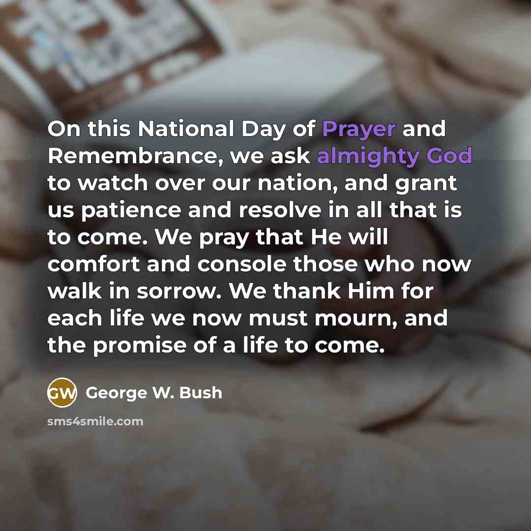 “On this National Day of Prayer and Remembrance, we ask almighty God to watch over our nation, and grant us patience and resolve in all that is to come. We pray that He will comfort and console those who now walk in sorrow. We thank Him for each life we now must mourn, and the promise of a life to…” quote by George W. Bush