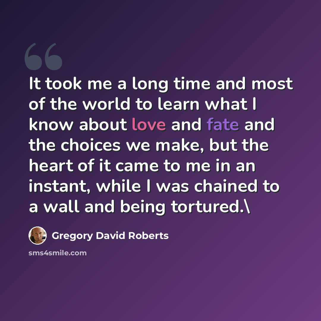 “It took me a long time and most of the world to learn what I know about love and fate and the choices we make, but the heart of it came to me in an instant, while I was chained to a wall and being tortured.\” quote by Gregory David Roberts