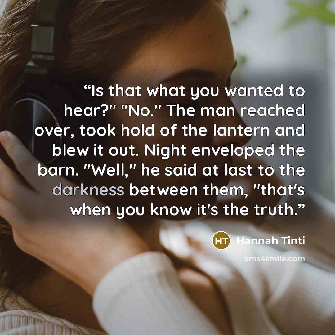 “Is that what you wanted to hear?" "No." The man reached over, took hold of the lantern and blew it out. Night enveloped the barn. "Well," he said at last to the darkness between them, "that's when you know it's the truth.” quote by Hannah Tinti