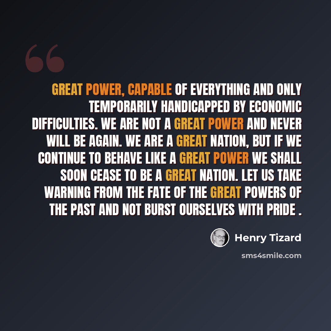 “Great Power, capable of everything and only temporarily handicapped by economic difficulties. We are not a great power and never will be again. We are a great nation, but if we continue to behave like a Great Power we shall soon cease to be a great nation. Let us take warning from the fate of the…” quote by Henry Tizard