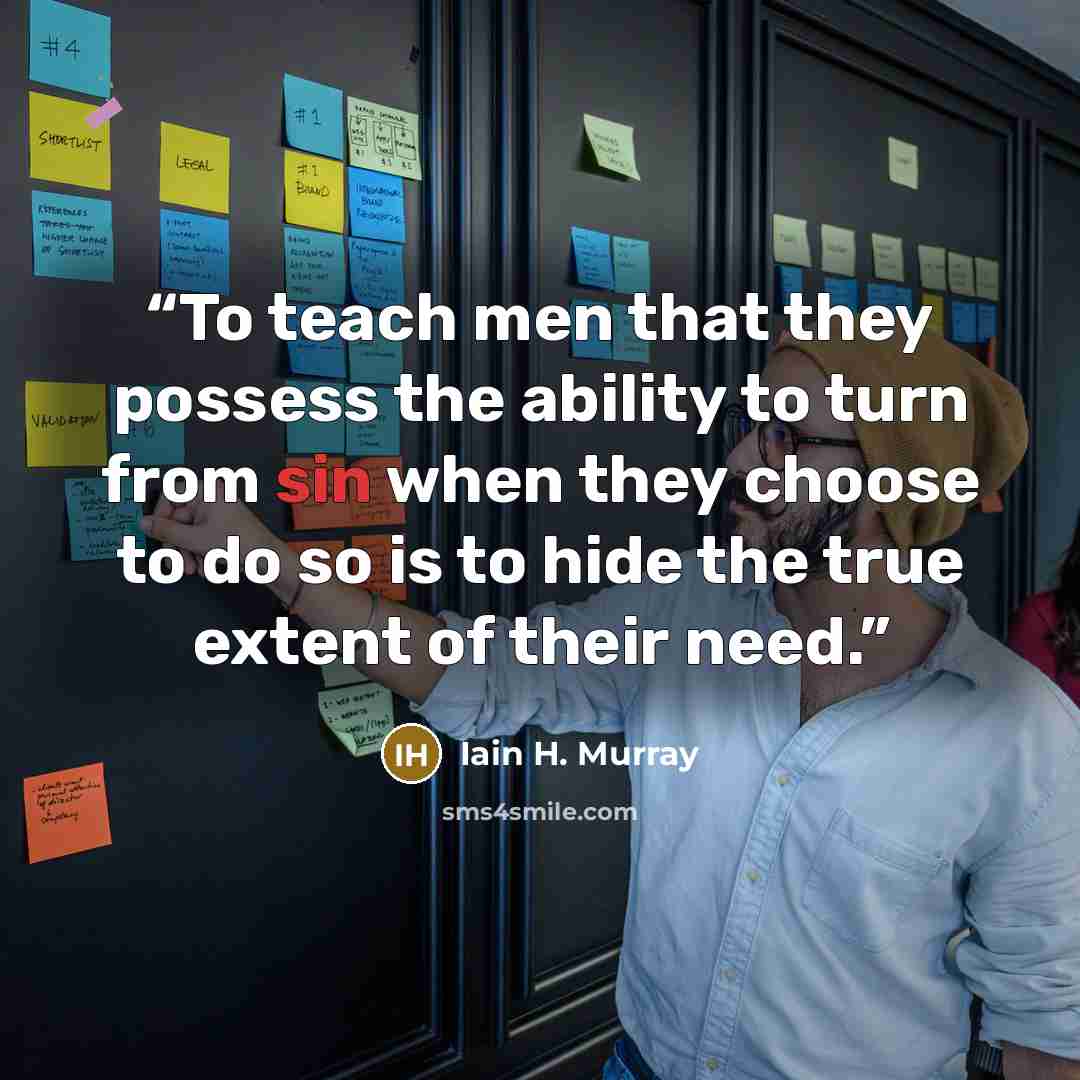 “To teach men that they possess the ability to turn from sin when they choose to do so is to hide the true extent of their need.” quote by Iain H. Murray
