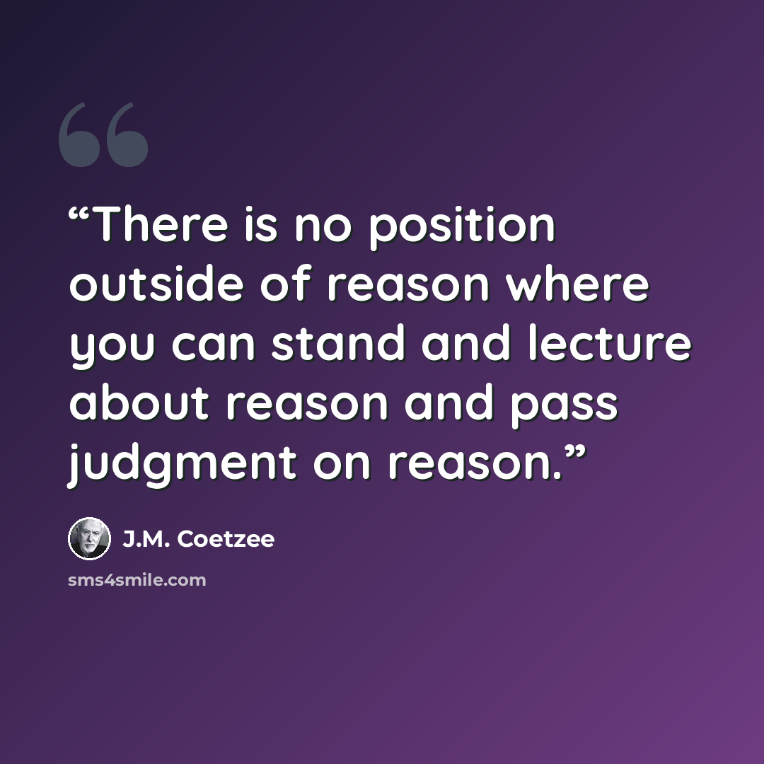 “There is no position outside of reason where you can stand and lecture about reason and pass judgment on reason.” quote by J.M. Coetzee
