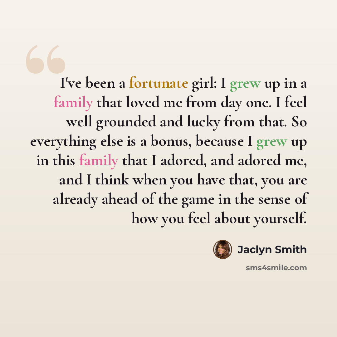 “I've been a fortunate girl: I grew up in a family that loved me from day one. I feel well grounded and lucky from that. So everything else is a bonus, because I grew up in this family that I adored, and adored me, and I think when you have that, you are already ahead of the game in the sense of…” quote by Jaclyn Smith