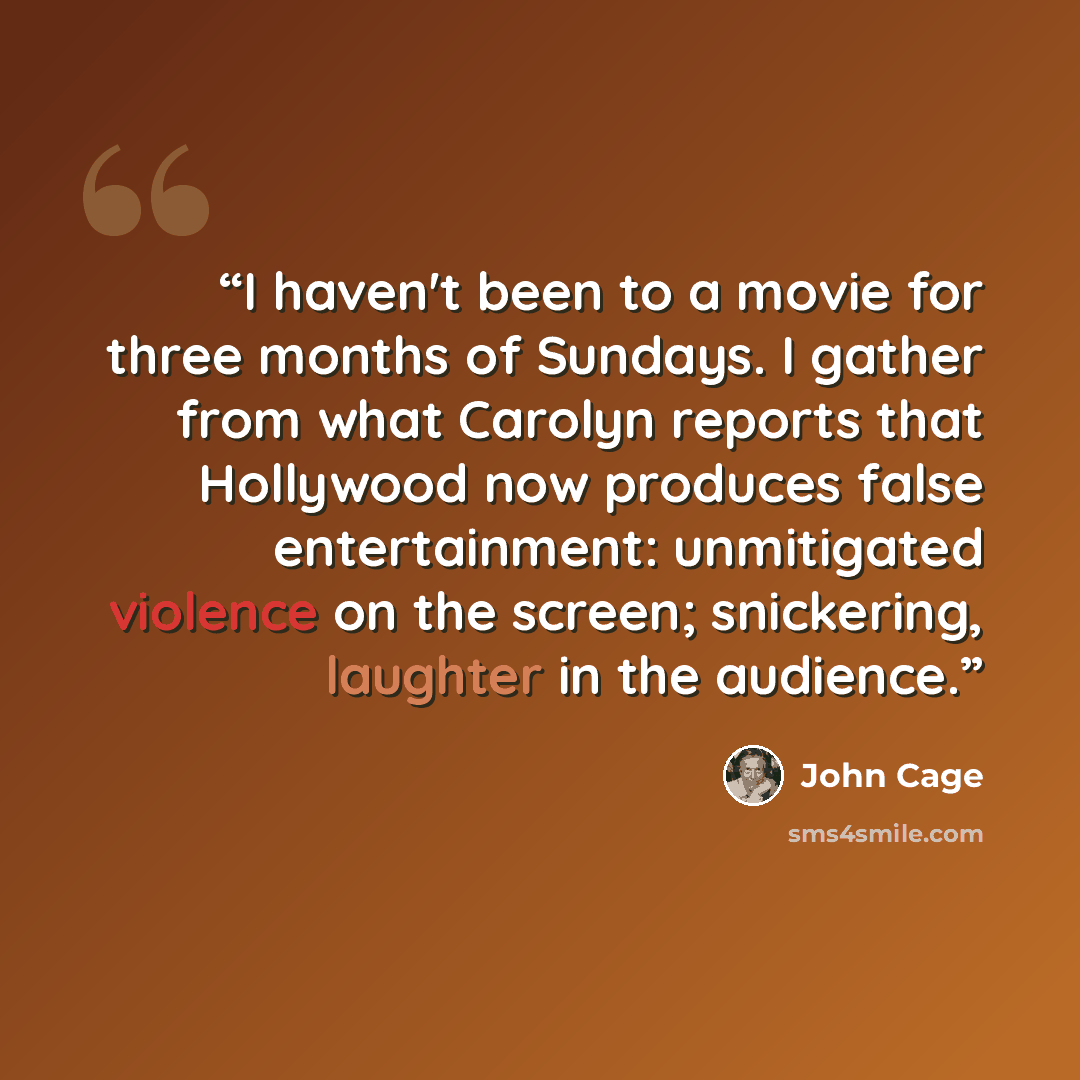 “I haven't been to a movie for three months of Sundays. I gather from what Carolyn reports that Hollywood now produces false entertainment: unmitigated violence on the screen; snickering, laughter in the audience.” quote by John Cage