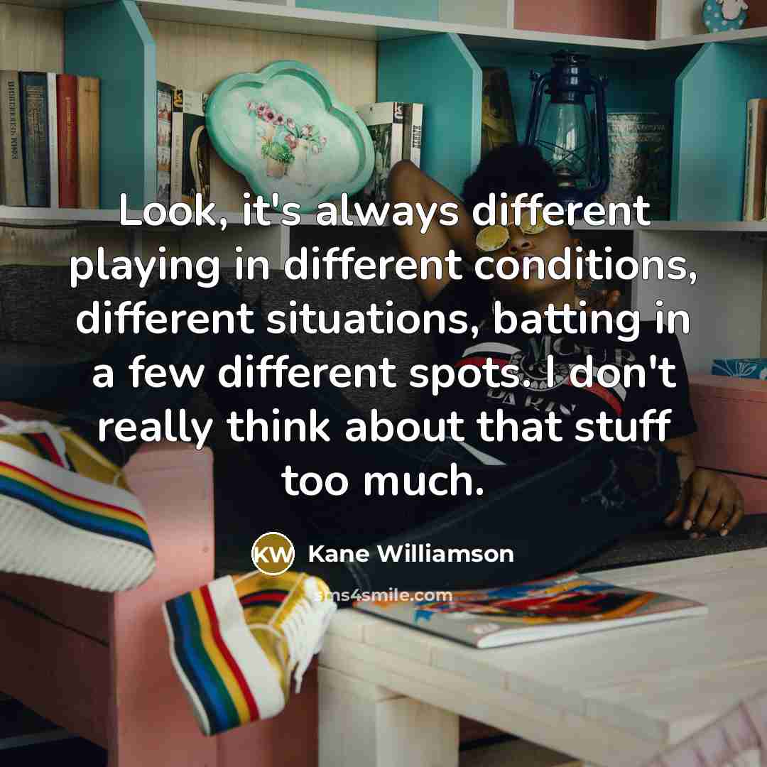 “Look, it's always different playing in different conditions, different situations, batting in a few different spots. I don't really think about that stuff too much.” quote by Kane Williamson