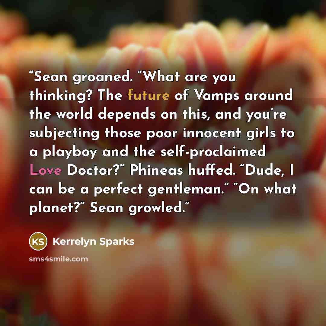 “Sean groaned. “What are you thinking? The future of Vamps around the world depends on this, and you’re subjecting those poor innocent girls to a playboy and the self-proclaimed Love Doctor?” Phineas huffed. “Dude, I can be a perfect gentleman.” “On what planet?” Sean growled.” quote by Kerrelyn Sparks