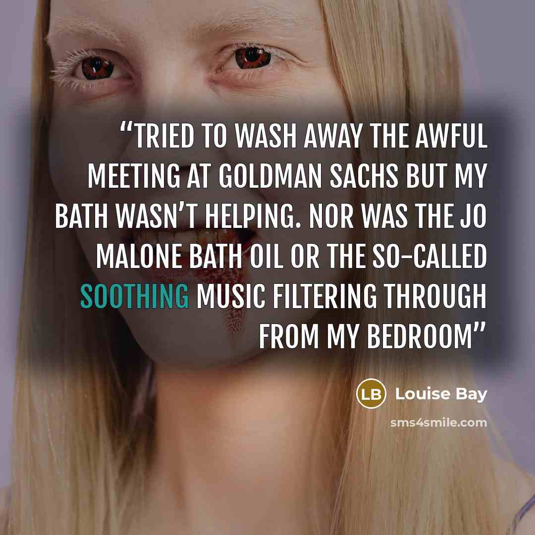 “tried to wash away the awful meeting at Goldman Sachs but my bath wasn’t helping. Nor was the Jo Malone bath oil or the so-called soothing music filtering through from my bedroom” quote by Louise Bay