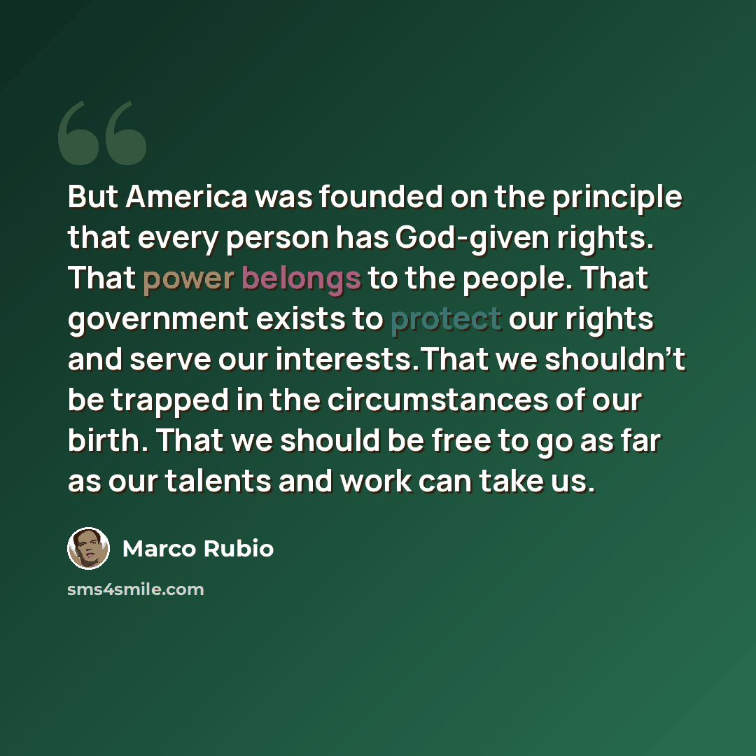 “But America was founded on the principle that every person has God-given rights. That power belongs to the people. That government exists to protect our rights and serve our interests.That we shouldn't be trapped in the circumstances of our birth. That we should be free to go as far as our talents…” quote by Marco Rubio