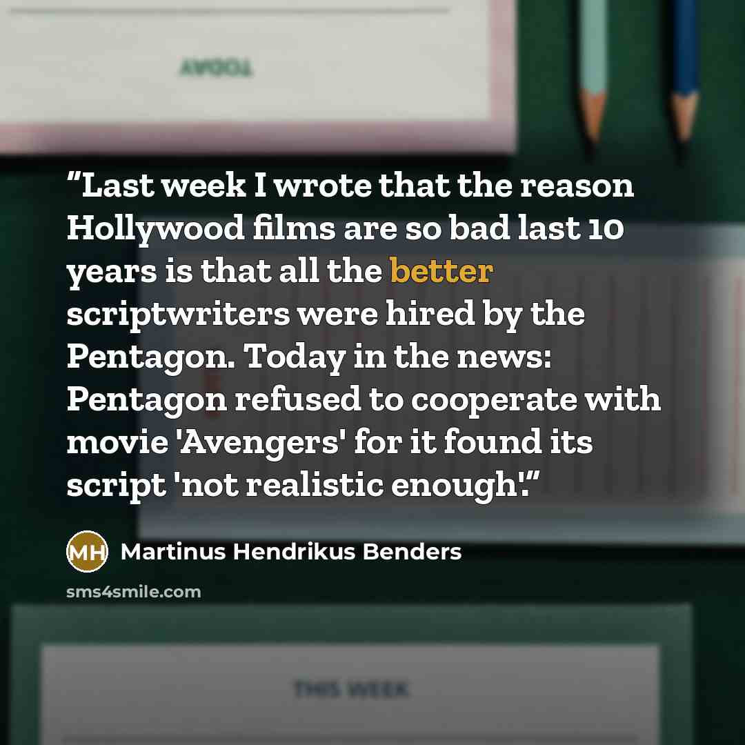 “Last week I wrote that the reason Hollywood films are so bad last 10 years is that all the better scriptwriters were hired by the Pentagon. Today in the news: Pentagon refused to cooperate with movie 'Avengers' for it found its script 'not realistic enough'.” quote by Martinus Hendrikus Benders