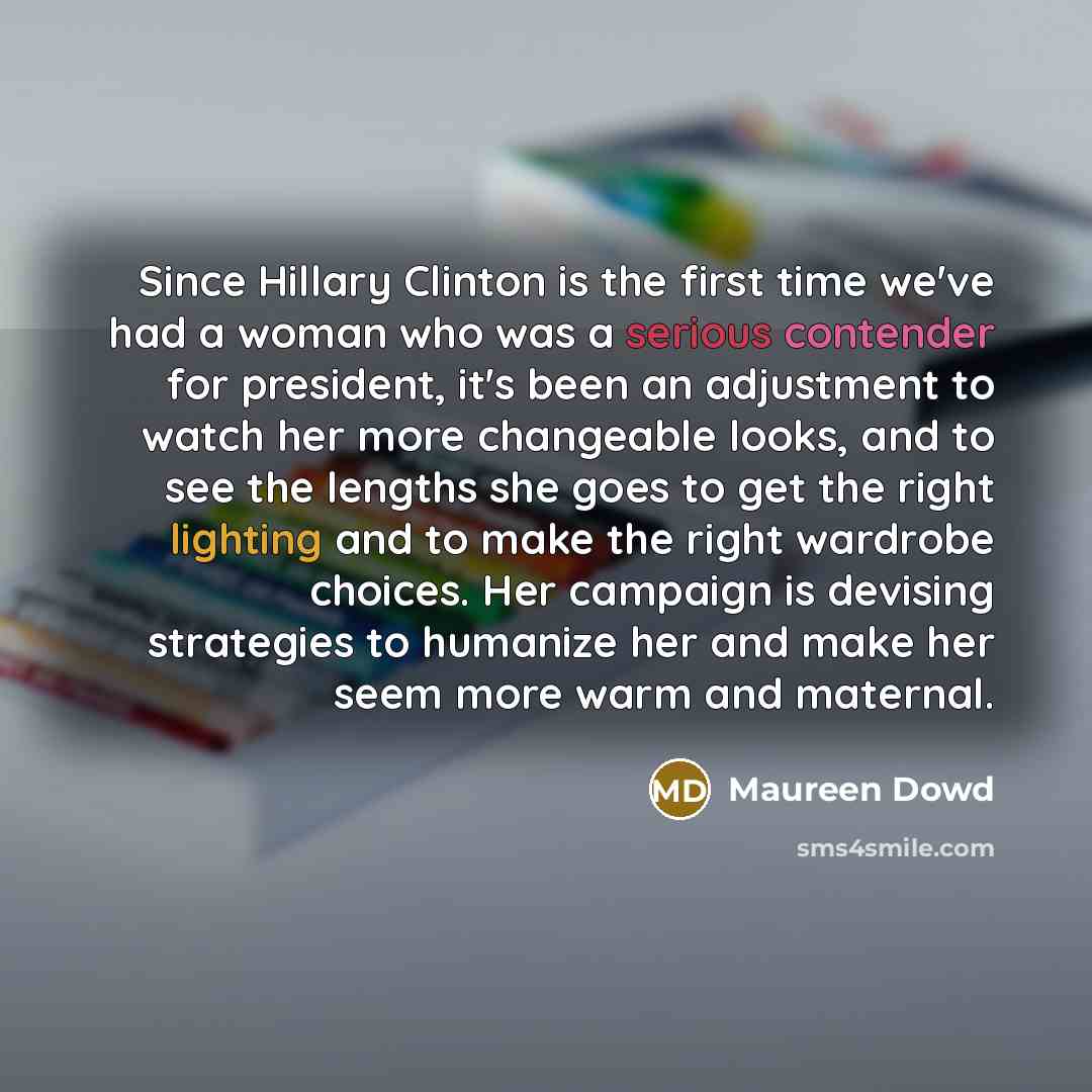 “Since Hillary Clinton is the first time we've had a woman who was a serious contender for president, it's been an adjustment to watch her more changeable looks, and to see the lengths she goes to get the right lighting and to make the right wardrobe choices. Her campaign is devising strategies to…” quote by Maureen Dowd