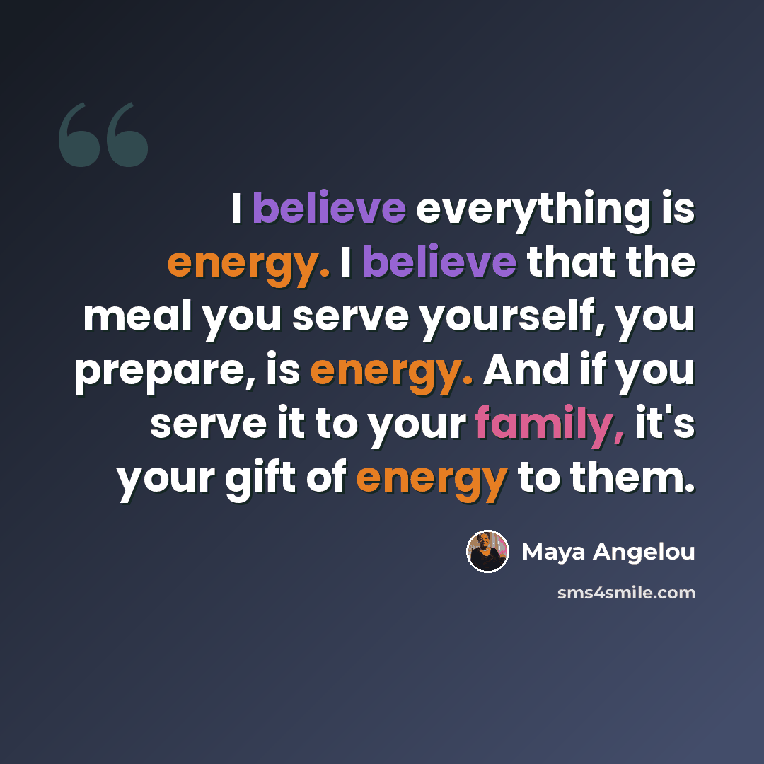 “I believe everything is energy. I believe that the meal you serve yourself, you prepare, is energy. And if you serve it to your family, it's your gift of energy to them.” quote by Maya Angelou