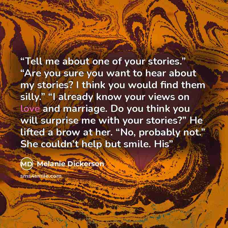 “Tell me about one of your stories.” “Are you sure you want to hear about my stories? I think you would find them silly.” “I already know your views on love and marriage. Do you think you will surprise me with your stories?” He lifted a brow at her. “No, probably not.” She couldn’t help but smile…” quote by Melanie Dickerson