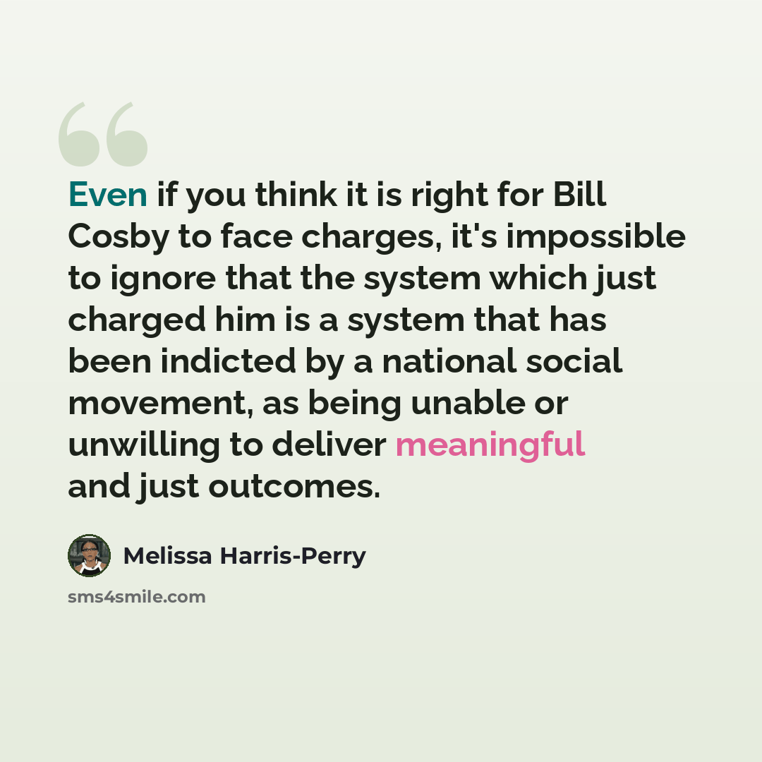 “Even if you think it is right for Bill Cosby to face charges, it's impossible to ignore that the system which just charged him is a system that has been indicted by a national social movement, as being unable or unwilling to deliver meaningful and just outcomes.” quote by Melissa Harris-Perry