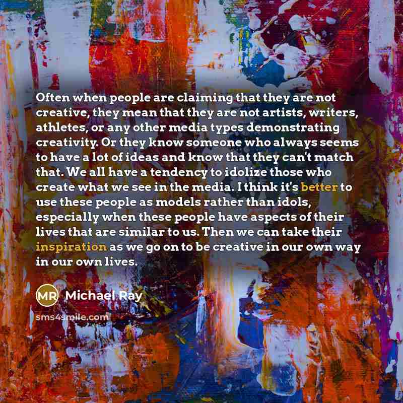 “Often when people are claiming that they are not creative, they mean that they are not artists, writers, athletes, or any other media types demonstrating creativity. Or they know someone who always seems to have a lot of ideas and know that they can't match that. We all have a tendency to idolize…” quote by Michael Ray
