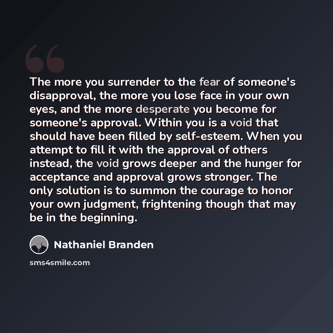 “The more you surrender to the fear of someone's disapproval, the more you lose face in your own eyes, and the more desperate you become for someone's approval. Within you is a void that should have been filled by self-esteem. When you attempt to fill it with the approval of others instead, the…” quote by Nathaniel Branden