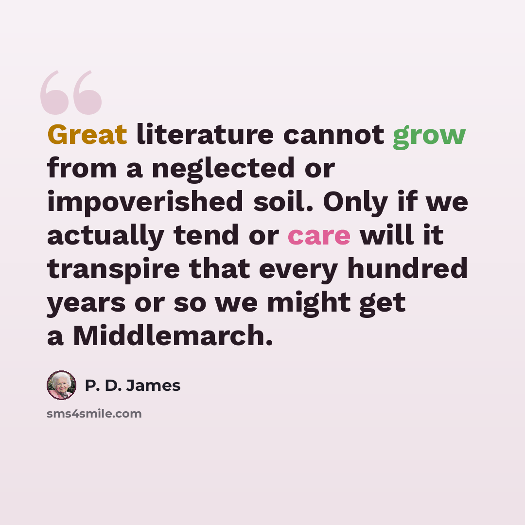 “Great literature cannot grow from a neglected or impoverished soil. Only if we actually tend or care will it transpire that every hundred years or so we might get a Middlemarch.” quote by P. D. James