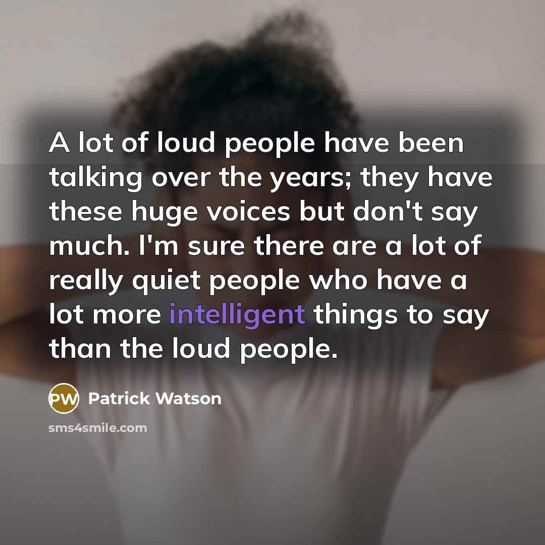 “A lot of loud people have been talking over the years; they have these huge voices but don't say much. I'm sure there are a lot of really quiet people who have a lot more intelligent things to say than the loud people.” quote by Patrick Watson
