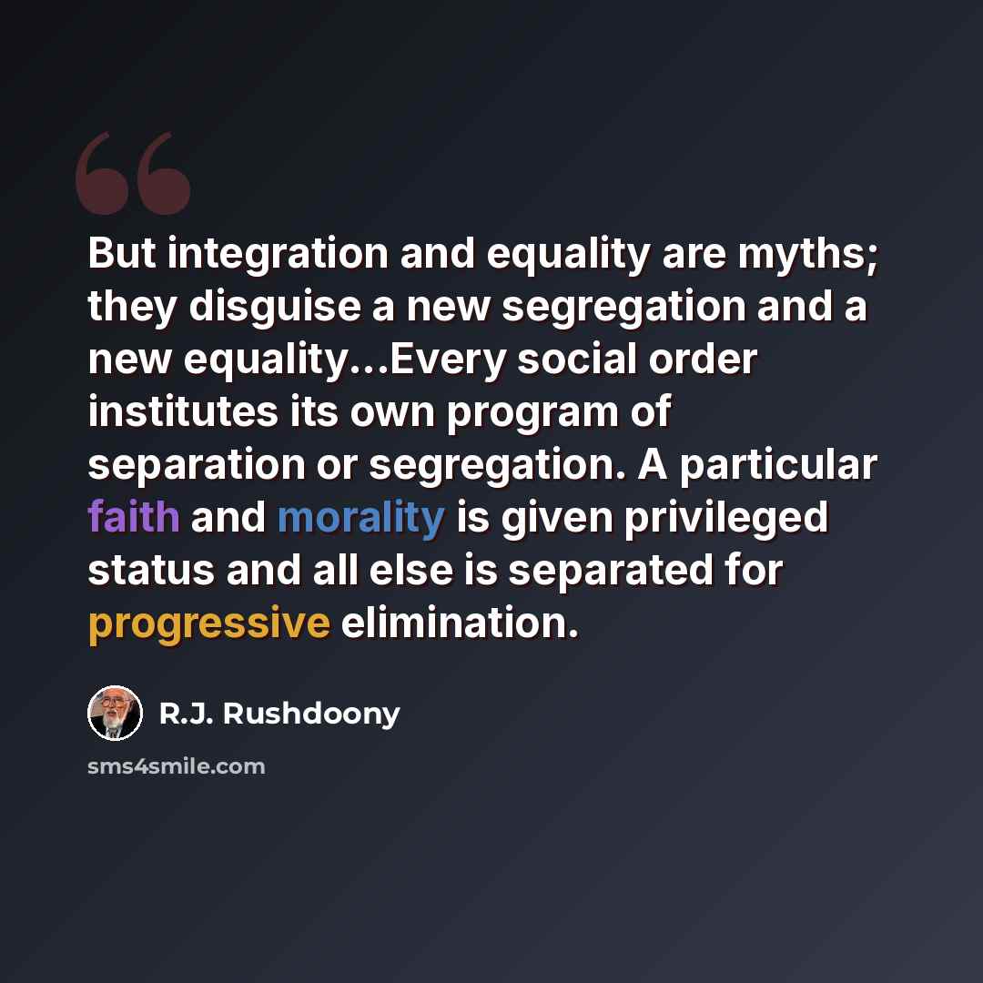 “But integration and equality are myths; they disguise a new segregation and a new equality...Every social order institutes its own program of separation or segregation. A particular faith and morality is given privileged status and all else is separated for progressive elimination.” quote by R.J. Rushdoony