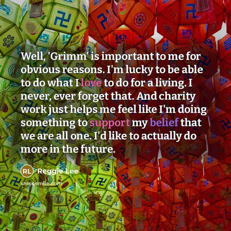 “Well, 'Grimm' is important to me for obvious reasons. I'm lucky to be able to do what I love to do for a living. I never, ever forget that. And charity work just helps me feel like I'm doing something to support my belief that we are all one. I'd like to actually do more in the future.” quote by Reggie Lee