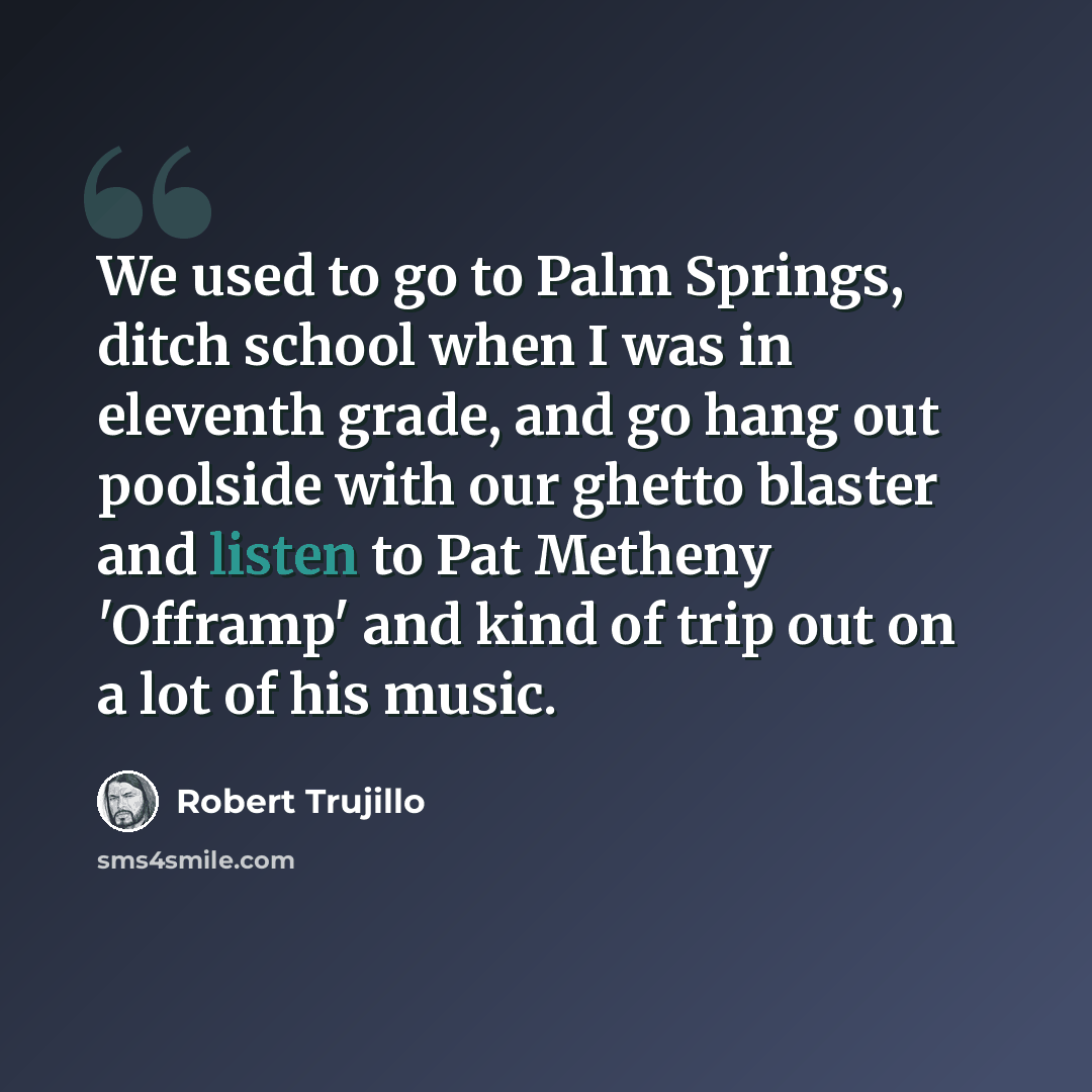 “We used to go to Palm Springs, ditch school when I was in eleventh grade, and go hang out poolside with our ghetto blaster and listen to Pat Metheny 'Offramp' and kind of trip out on a lot of his music.” quote by Robert Trujillo