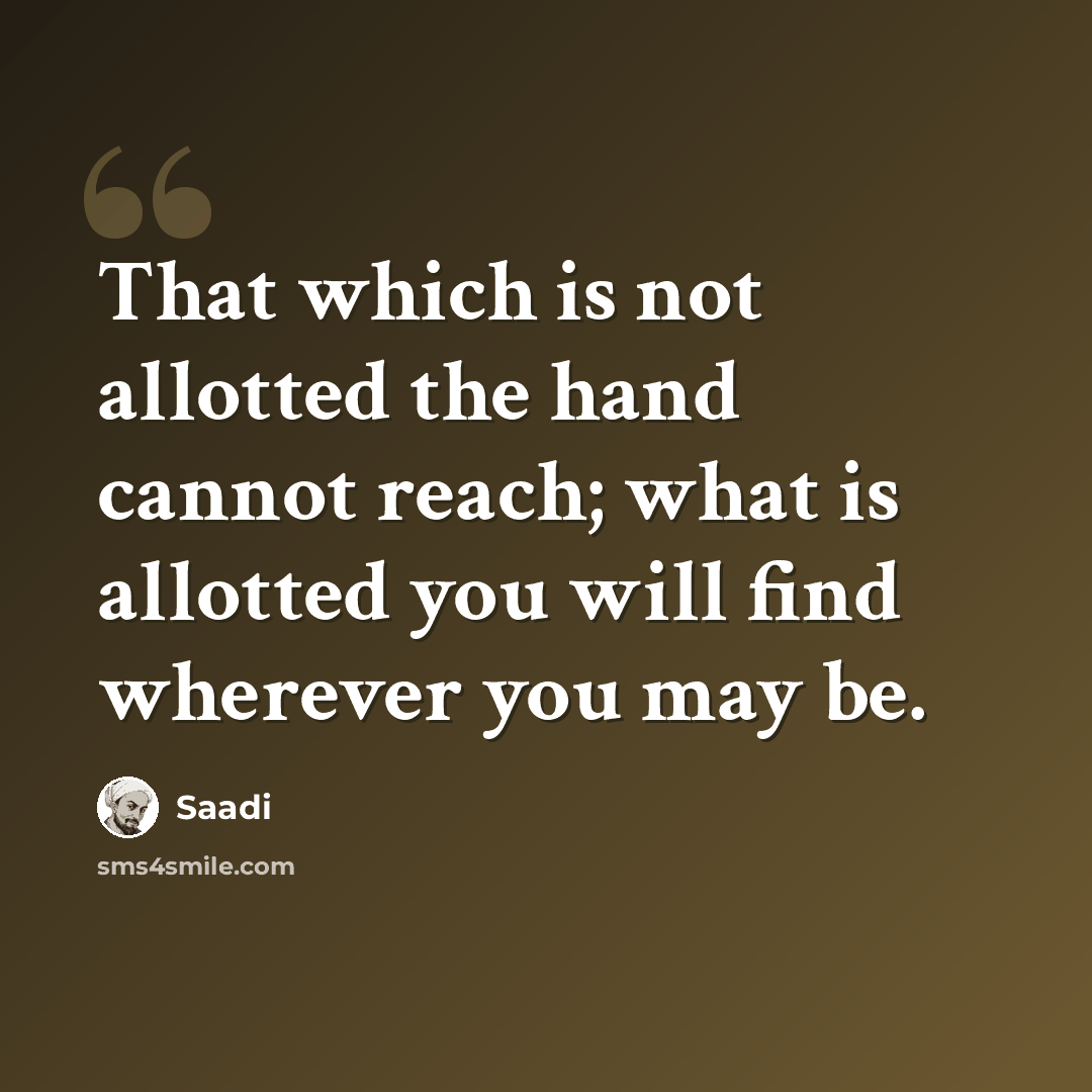 “That which is not allotted the hand cannot reach; what is allotted you will find wherever you may be.” quote by Saadi