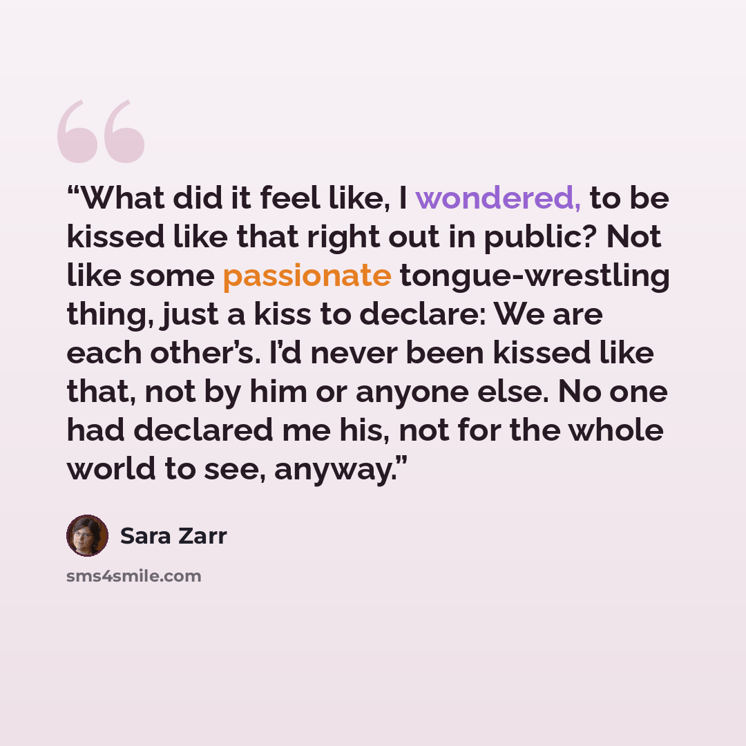 “What did it feel like, I wondered, to be kissed like that right out in public? Not like some passionate tongue-wrestling thing, just a kiss to declare: We are each other’s. I’d never been kissed like that, not by him or anyone else. No one had declared me his, not for the whole world to see, anyway.” quote by Sara Zarr