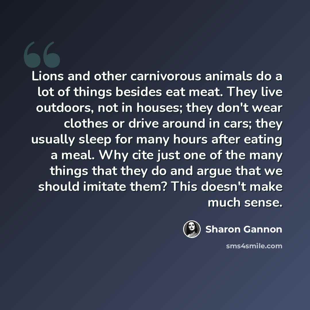 “Lions and other carnivorous animals do a lot of things besides eat meat. They live outdoors, not in houses; they don't wear clothes or drive around in cars; they usually sleep for many hours after eating a meal. Why cite just one of the many things that they do and argue that we should imitate…” quote by Sharon Gannon