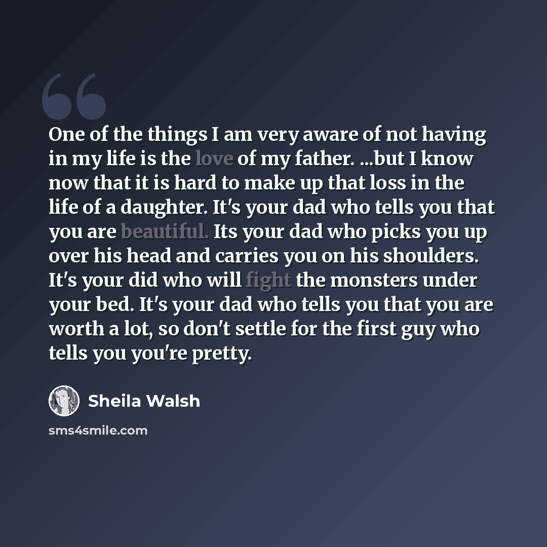 “One of the things I am very aware of not having in my life is the love of my father. ...but I know now that it is hard to make up that loss in the life of a daughter. It's your dad who tells you that you are beautiful. Its your dad who picks you up over his head and carries you on his shoulders…” quote by Sheila Walsh